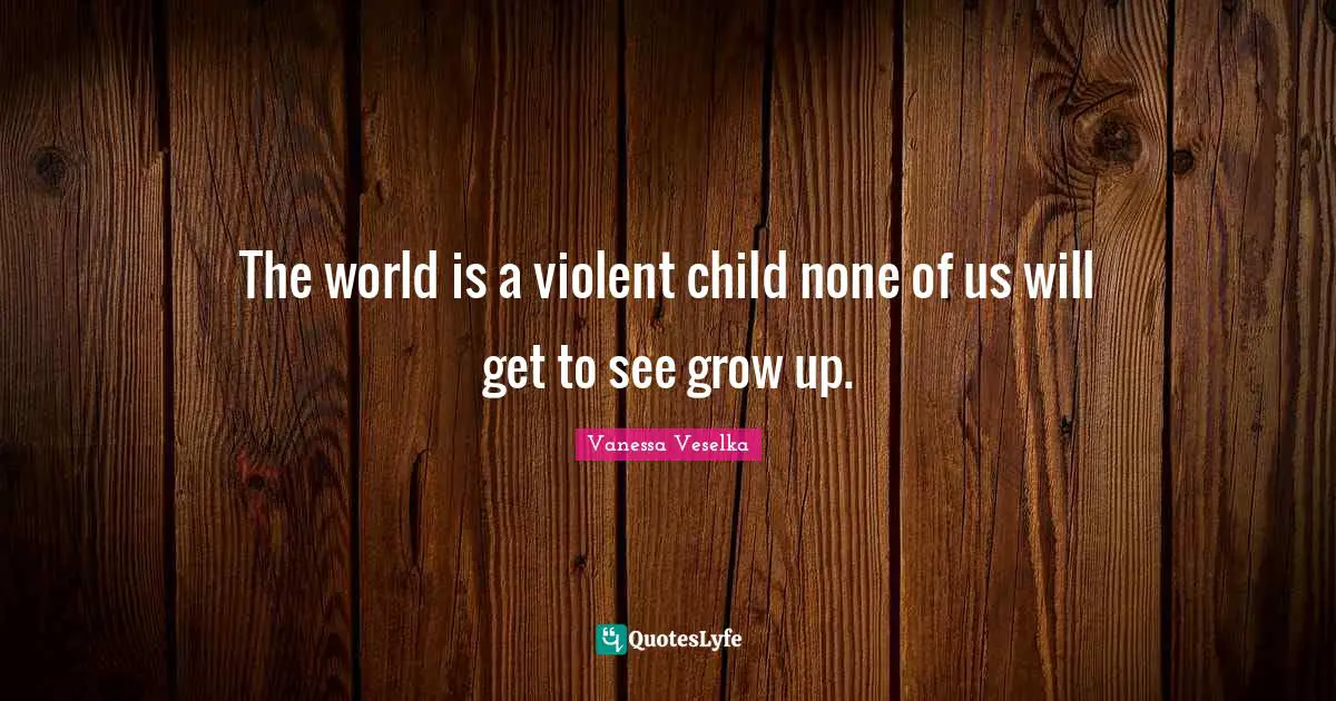 The world is a violent child none of us will get to see grow up.
