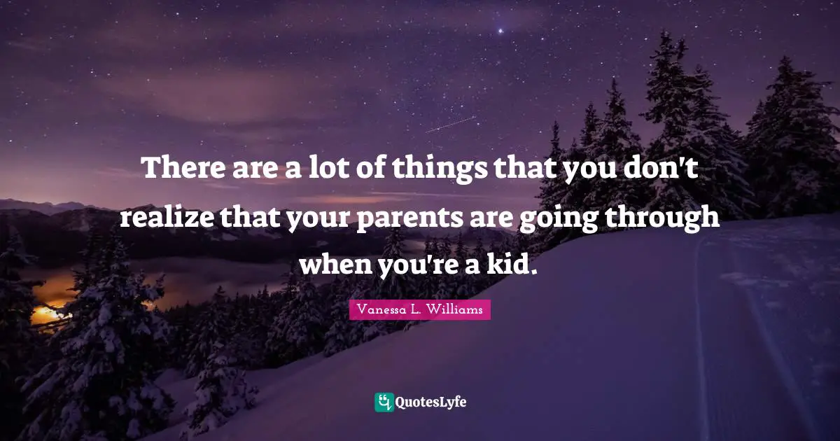 There are a lot of things that you don't realize that your parents are going through when you're a kid.