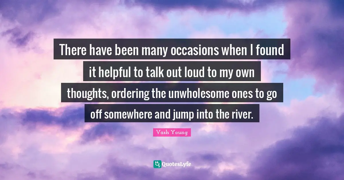 Vash Young Quotes: "There have been many occasions when I found it helpful to talk out loud to my own thoughts, ordering the unwholesome ones to go off somewhere and jump into the river."