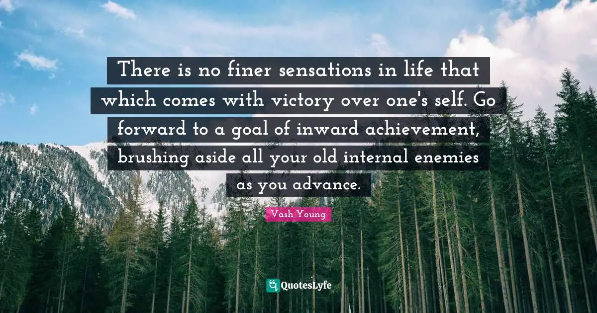 Vash Young Quotes: "There is no finer sensations in life that which comes with victory over one's self. Go forward to a goal of inward achievement, brushing aside all your old internal enemies as you advance."