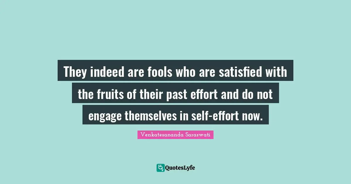 They indeed are fools who are satisfied with the fruits of their past effort and do not engage themselves in self-effort now.