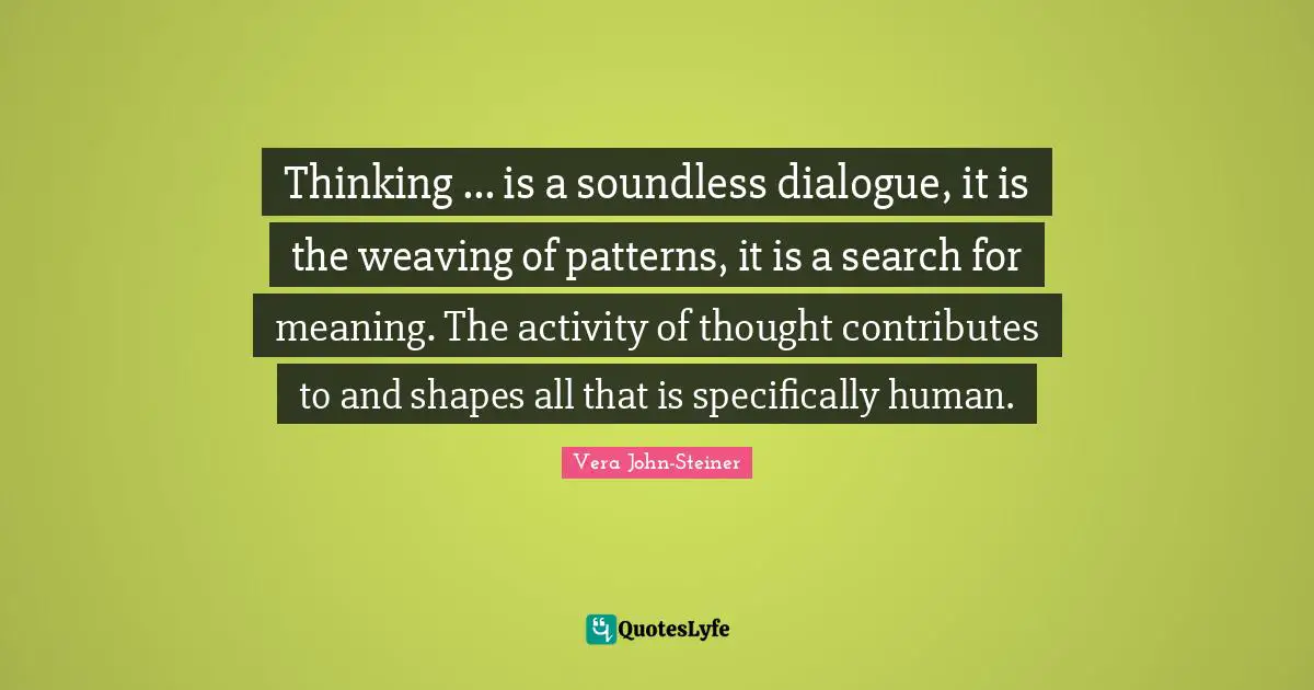 Thinking ... is a soundless dialogue, it is the weaving of patterns, it is a search for meaning. The activity of thought contributes to and shapes all that is specifically human.