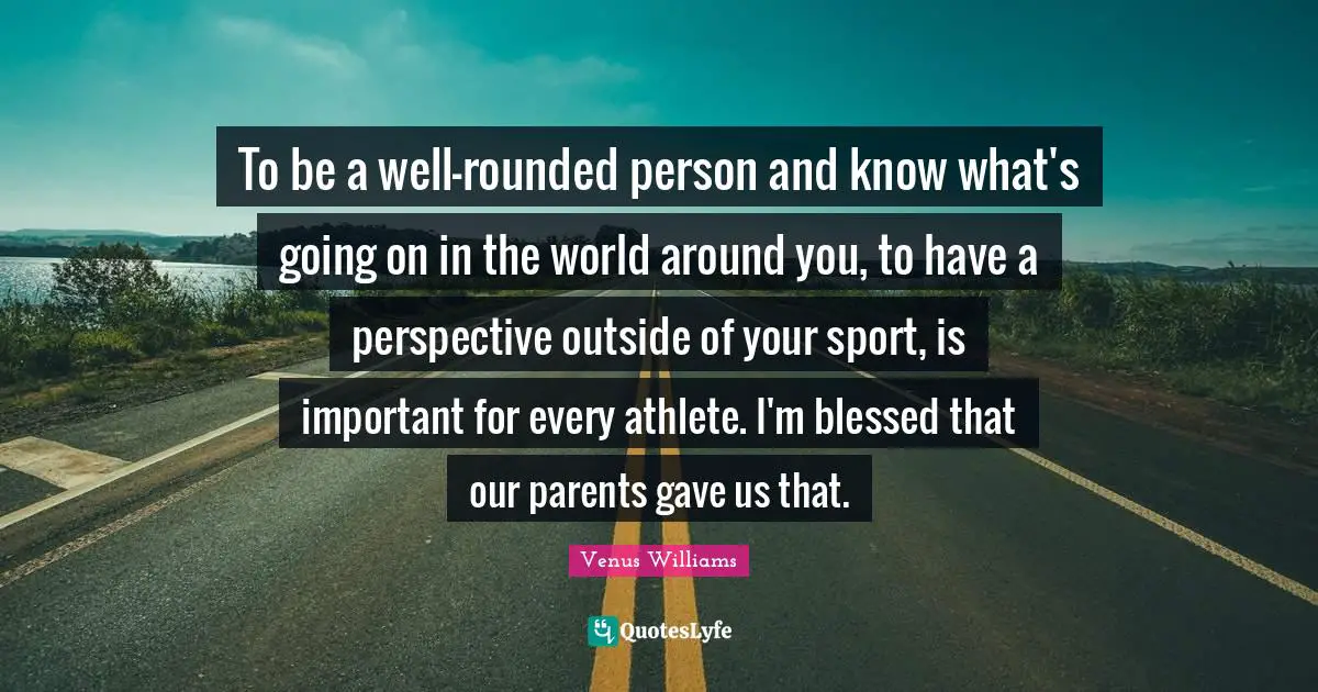 To be a well-rounded person and know what's going on in the world around you, to have a perspective outside of your sport, is important for every athlete. I'm blessed that our parents gave us that.