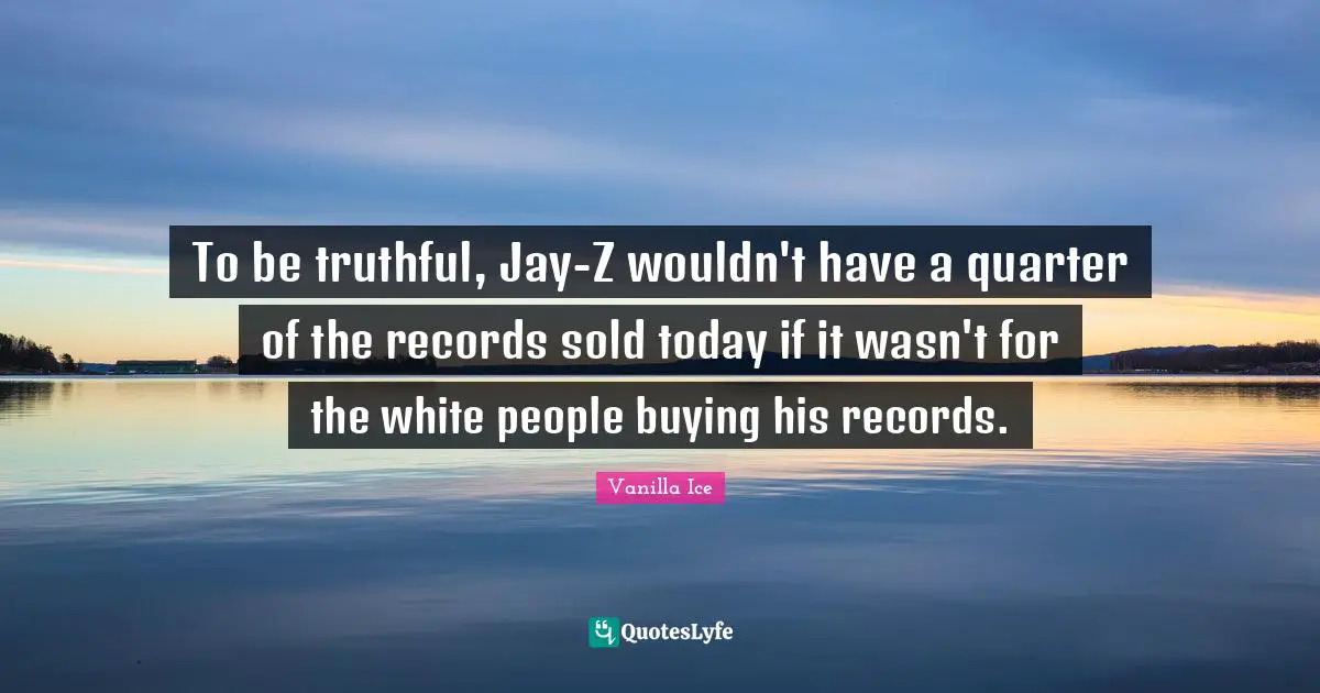 To be truthful, Jay-Z wouldn't have a quarter of the records sold today if it wasn't for the white people buying his records.