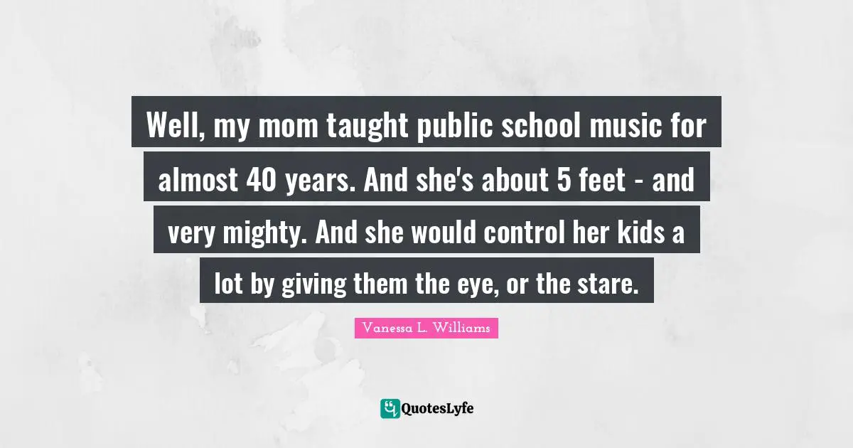 Well, my mom taught public school music for almost 40 years. And she's about 5 feet - and very mighty. And she would control her kids a lot by giving them the eye, or the stare.