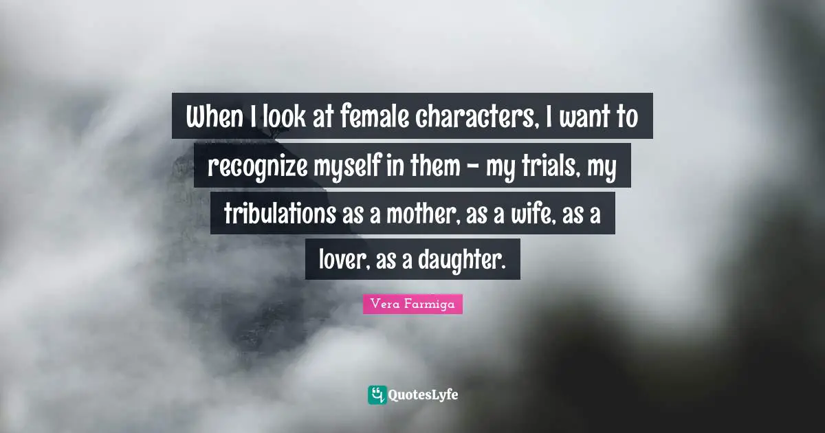 When I look at female characters, I want to recognize myself in them - my trials, my tribulations as a mother, as a wife, as a lover, as a daughter.