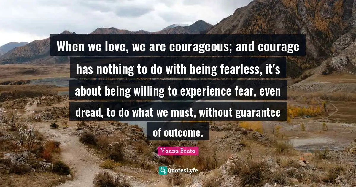 Vanna Bonta Quotes: "When we love, we are courageous; and courage has nothing to do with being fearless, it's about being willing to experience fear, even dread, to do what we must, without guarantee of outcome."