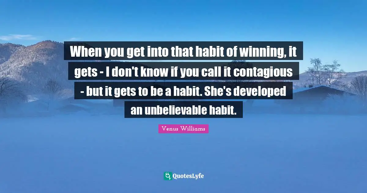 When you get into that habit of winning, it gets - I don't know if you call it contagious - but it gets to be a habit. She's developed an unbelievable habit.