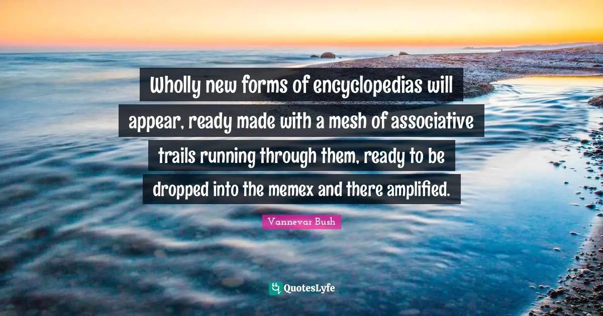 Wholly new forms of encyclopedias will appear, ready made with a mesh of associative trails running through them, ready to be dropped into the memex and there amplified.