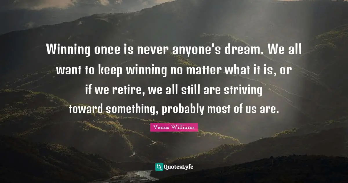 Winning once is never anyone's dream. We all want to keep winning no matter what it is, or if we retire, we all still are striving toward something, probably most of us are.