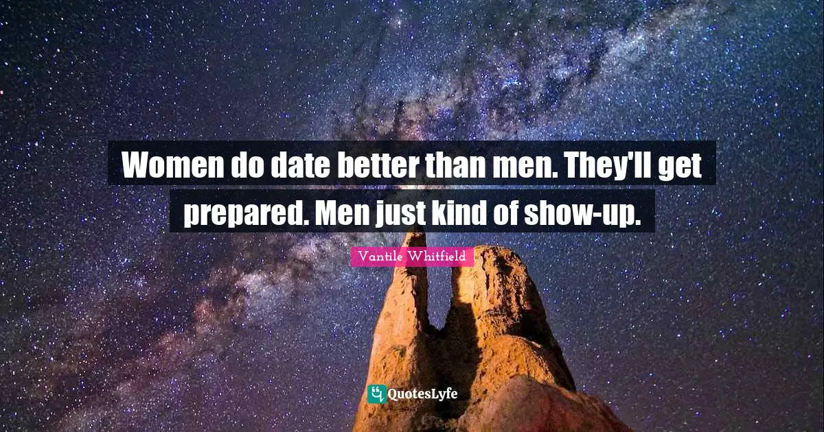 Women do date better than men. They'll get prepared. Men just kind of show-up.