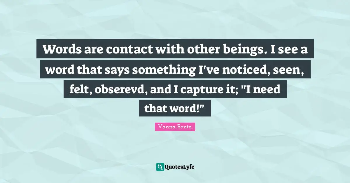 Vanna Bonta Quotes: "Words are contact with other beings. I see a word that says something I've noticed, seen, felt, obserevd, and I capture it; "I need that word!""