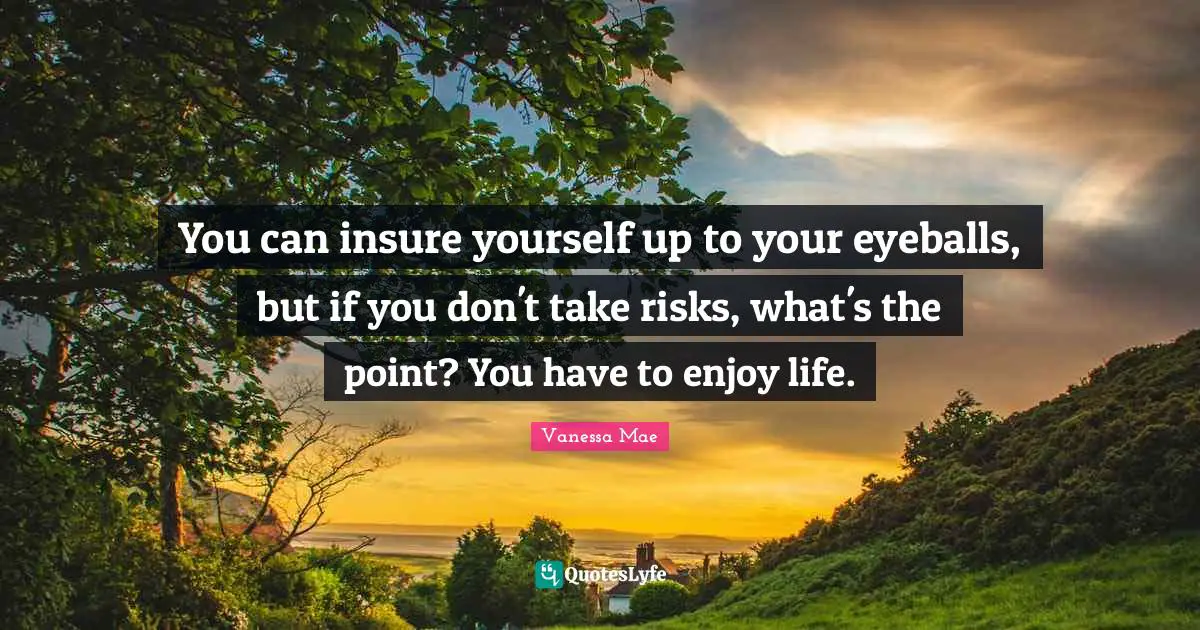 You can insure yourself up to your eyeballs, but if you don't take risks, what's the point? You have to enjoy life.