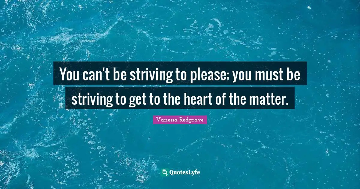 You can't be striving to please; you must be striving to get to the heart of the matter.