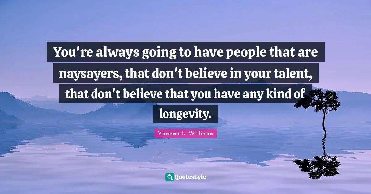 You're always going to have people that are naysayers, that don't believe in your talent, that don't believe that you have any kind of longevity.