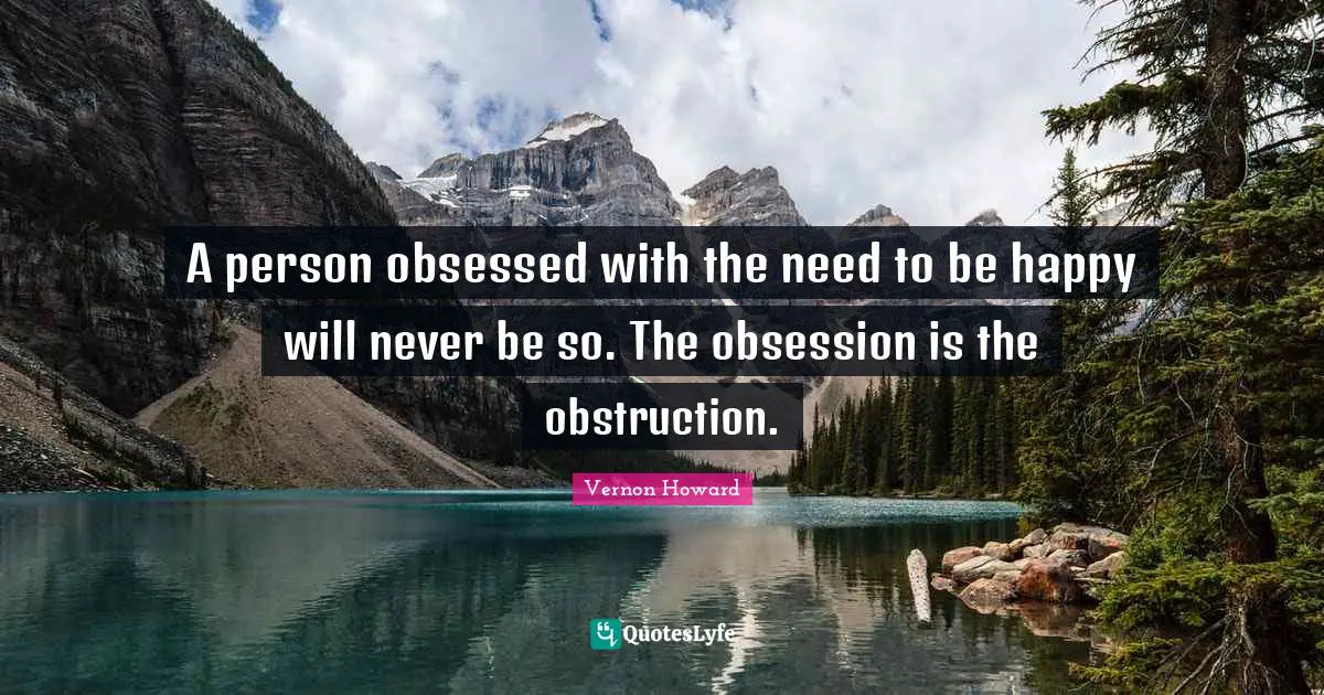 A person obsessed with the need to be happy will never be so. The obsession is the obstruction.
