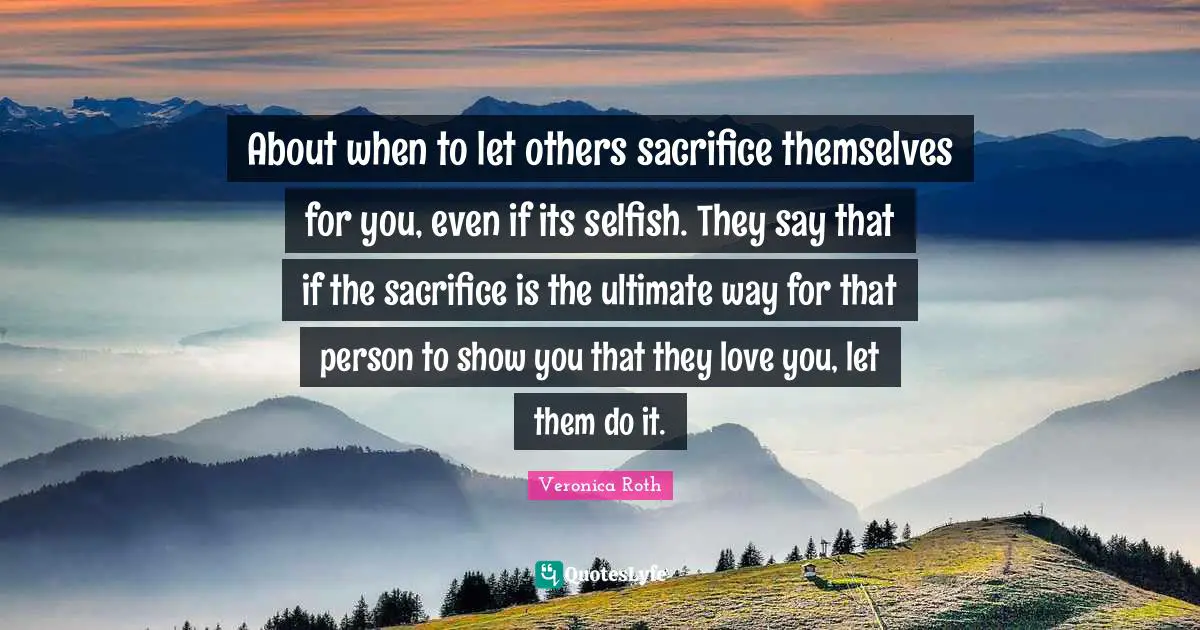About when to let others sacrifice themselves for you, even if its selfish. They say that if the sacrifice is the ultimate way for that person to show you that they love you, let them do it.
