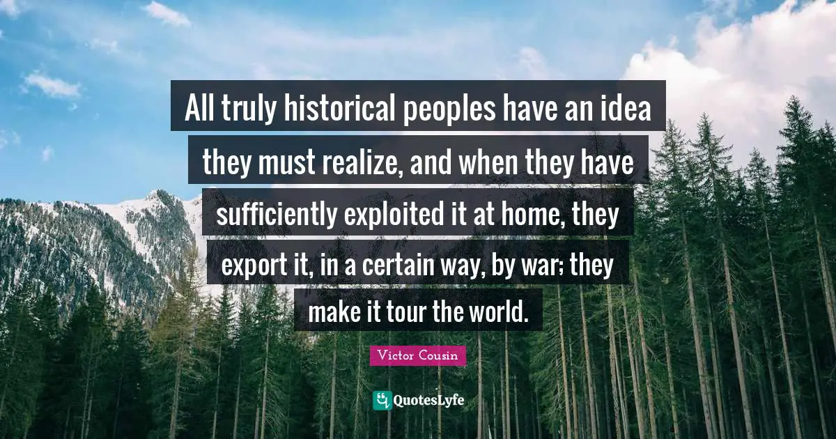 All truly historical peoples have an idea they must realize, and when they have sufficiently exploited it at home, they export it, in a certain way, by war; they make it tour the world.