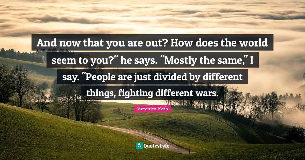And now that you are out? How does the world seem to you?" he says. "Mostly the same," I say. "People are just divided by different things, fighting different wars.