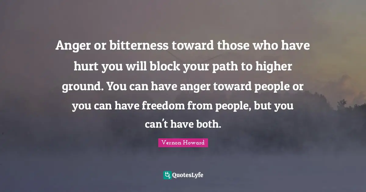 Vernon Howard Quotes: "Anger or bitterness toward those who have hurt you will block your path to higher ground. You can have anger toward people or you can have freedom from people, but you can't have both."