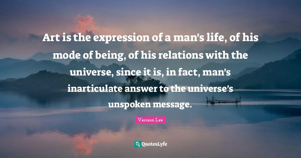 Art is the expression of a man's life, of his mode of being, of his relations with the universe, since it is, in fact, man's inarticulate answer to the universe's unspoken message.