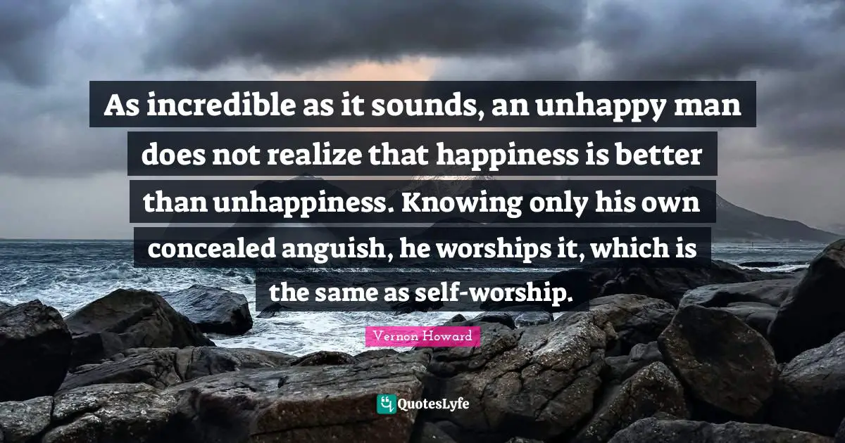 As incredible as it sounds, an unhappy man does not realize that happiness is better than unhappiness. Knowing only his own concealed anguish, he worships it, which is the same as self-worship.