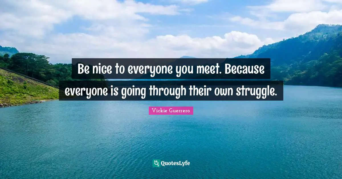 Be nice to everyone you meet. Because everyone is going through their own struggle.