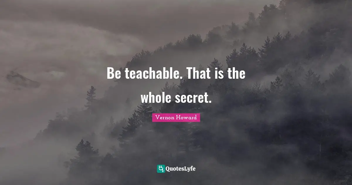 Be teachable. That is the whole secret.