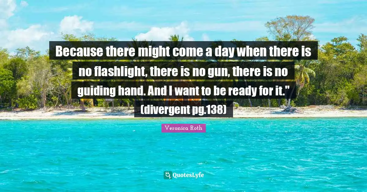 Because there might come a day when there is no flashlight, there is no gun, there is no guiding hand. And I want to be ready for it." (divergent pg.138)