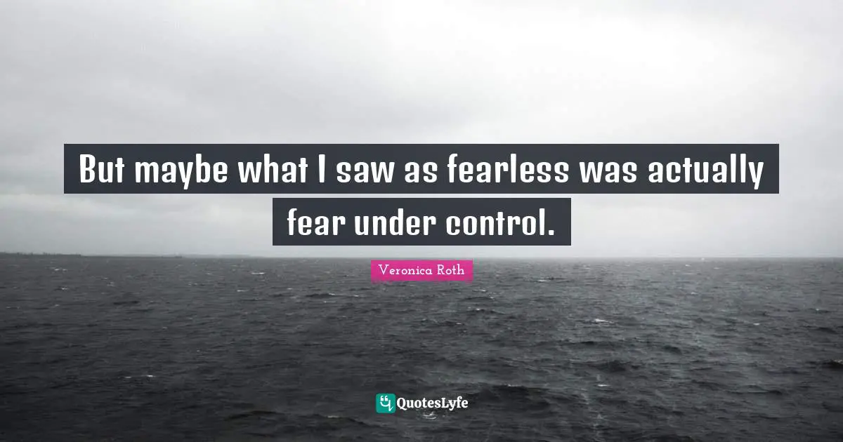 But maybe what I saw as fearless was actually fear under control.