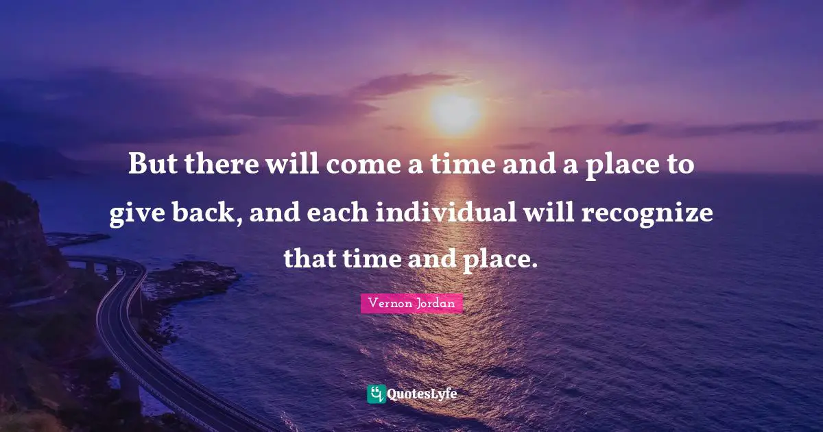 But there will come a time and a place to give back, and each individual will recognize that time and place.
