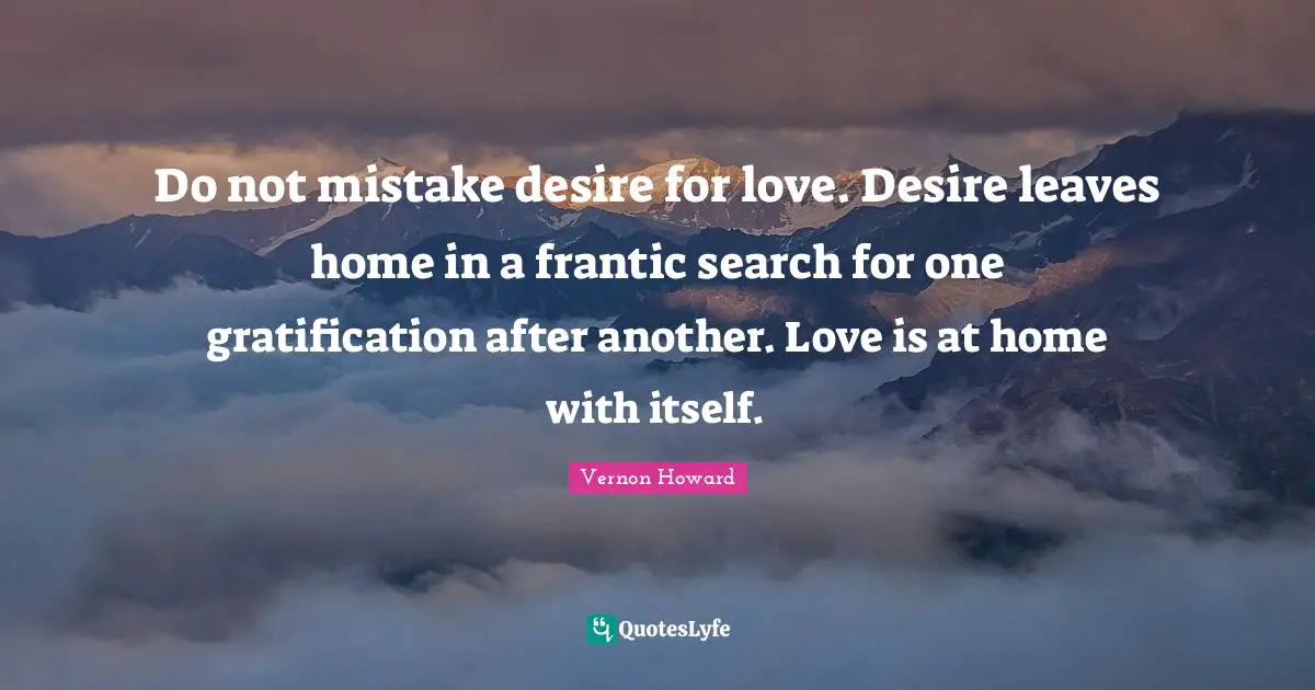 Do not mistake desire for love. Desire leaves home in a frantic search for one gratification after another. Love is at home with itself.