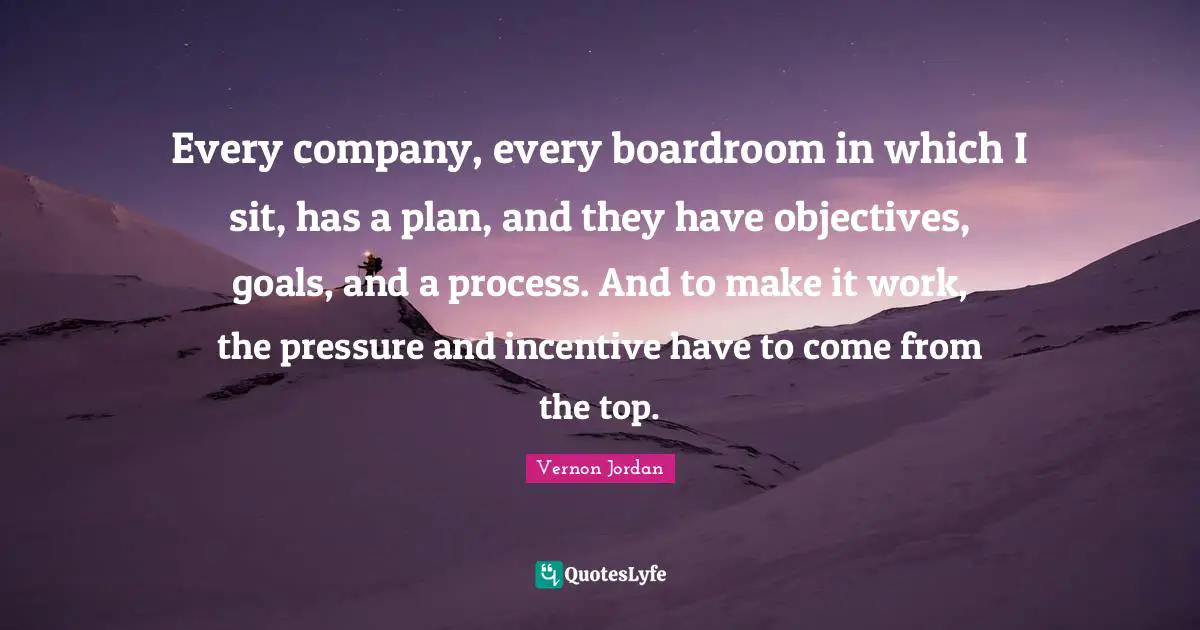 Every company, every boardroom in which I sit, has a plan, and they have objectives, goals, and a process. And to make it work, the pressure and incentive have to come from the top.