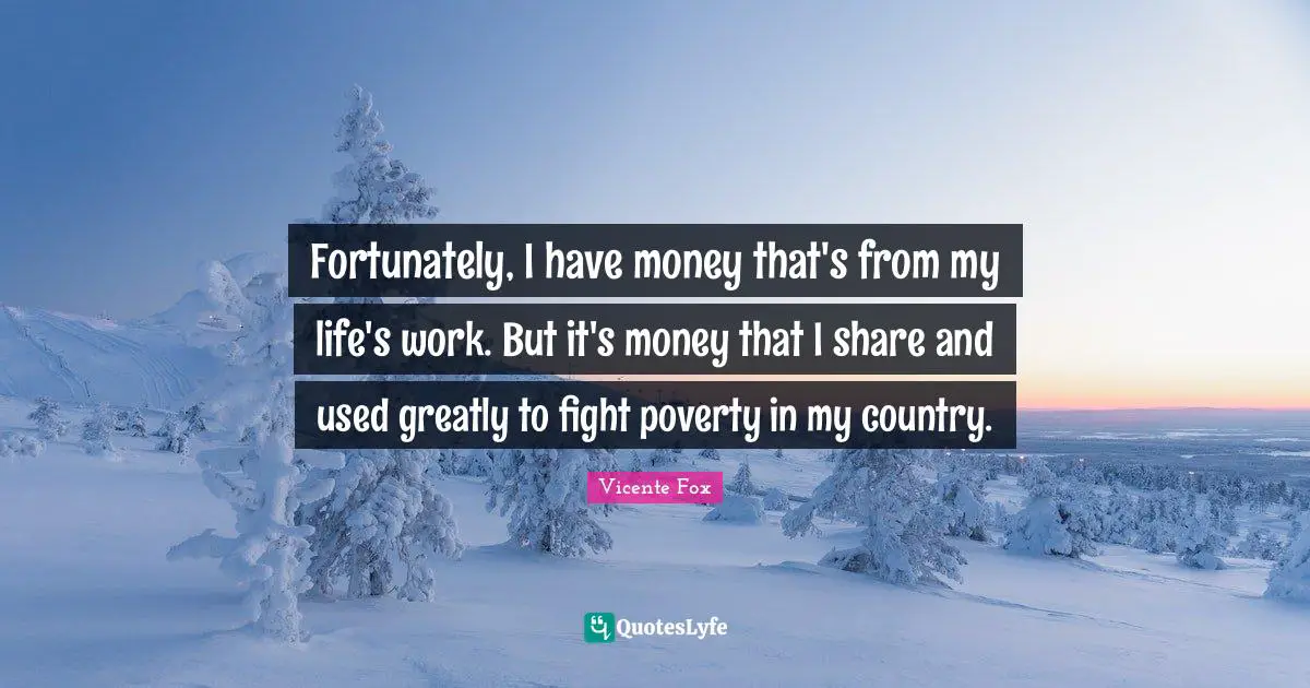 Fortunately, I have money that's from my life's work. But it's money that I share and used greatly to fight poverty in my country.