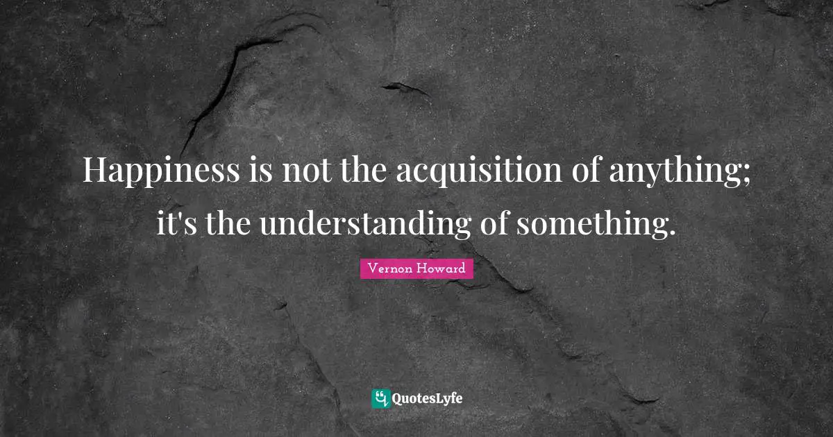 Happiness is not the acquisition of anything; it's the understanding of something.