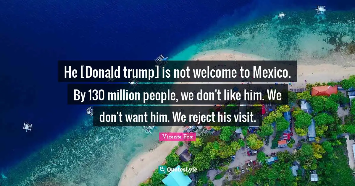 He [Donald trump] is not welcome to Mexico. By 130 million people, we don't like him. We don't want him. We reject his visit.