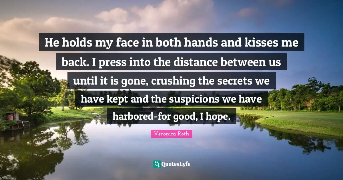 He holds my face in both hands and kisses me back. I press into the distance between us until it is gone, crushing the secrets we have kept and the suspicions we have harbored-for good, I hope.