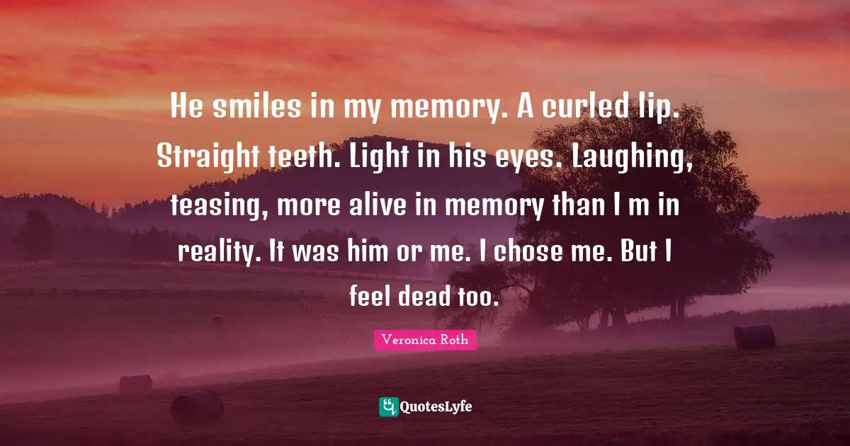 He smiles in my memory. A curled lip. Straight teeth. Light in his eyes. Laughing, teasing, more alive in memory than I m in reality. It was him or me. I chose me. But I feel dead too.