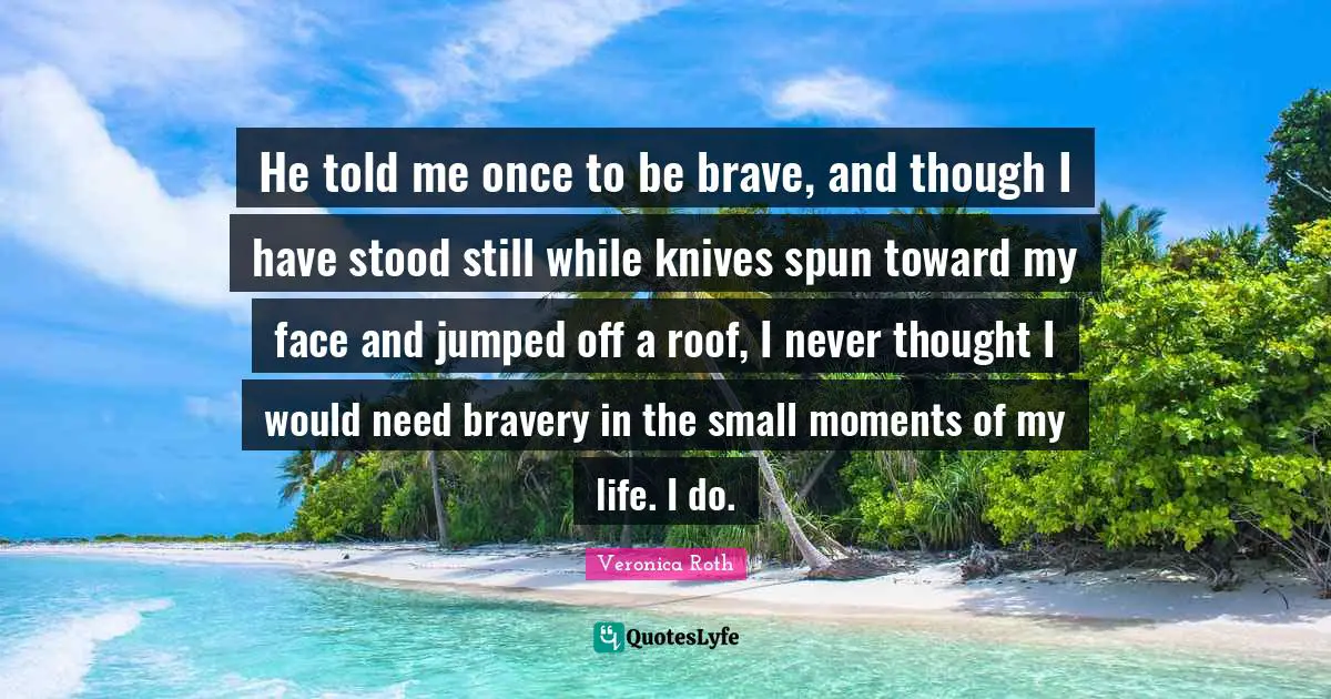 He told me once to be brave, and though I have stood still while knives spun toward my face and jumped off a roof, I never thought I would need bravery in the small moments of my life. I do.