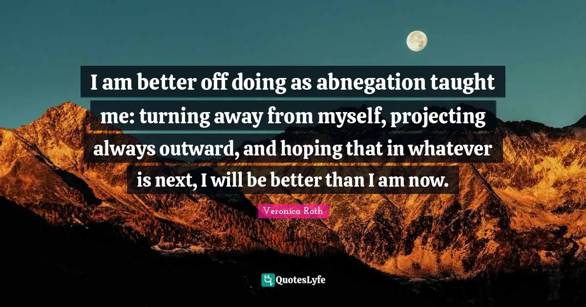 I am better off doing as abnegation taught me: turning away from myself, projecting always outward, and hoping that in whatever is next, I will be better than I am now.