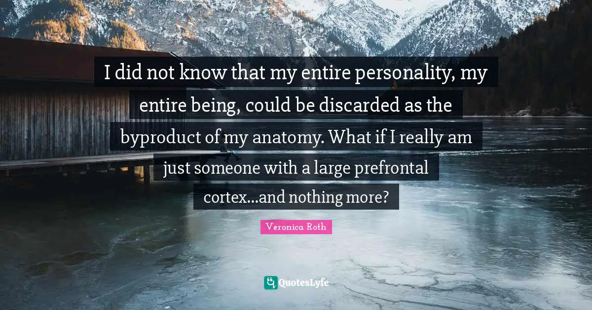 I did not know that my entire personality, my entire being, could be discarded as the byproduct of my anatomy. What if I really am just someone with a large prefrontal cortex...and nothing more?