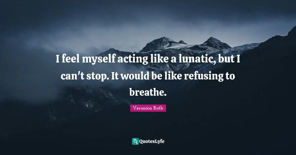 I feel myself acting like a lunatic, but I can't stop. It would be like refusing to breathe.