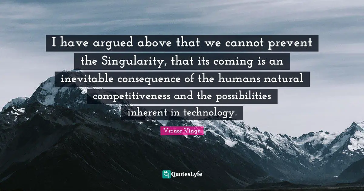 I have argued above that we cannot prevent the Singularity, that its coming is an inevitable consequence of the humans natural competitiveness and the possibilities inherent in technology.