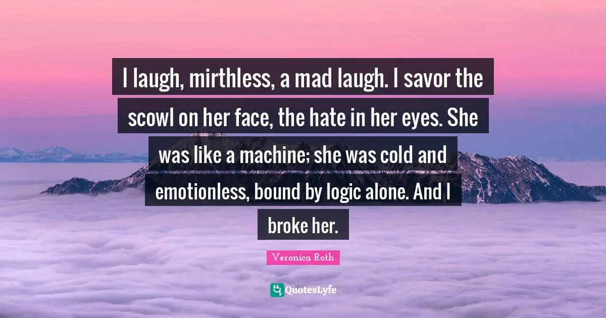 I laugh, mirthless, a mad laugh. I savor the scowl on her face, the hate in her eyes. She was like a machine; she was cold and emotionless, bound by logic alone. And I broke her.