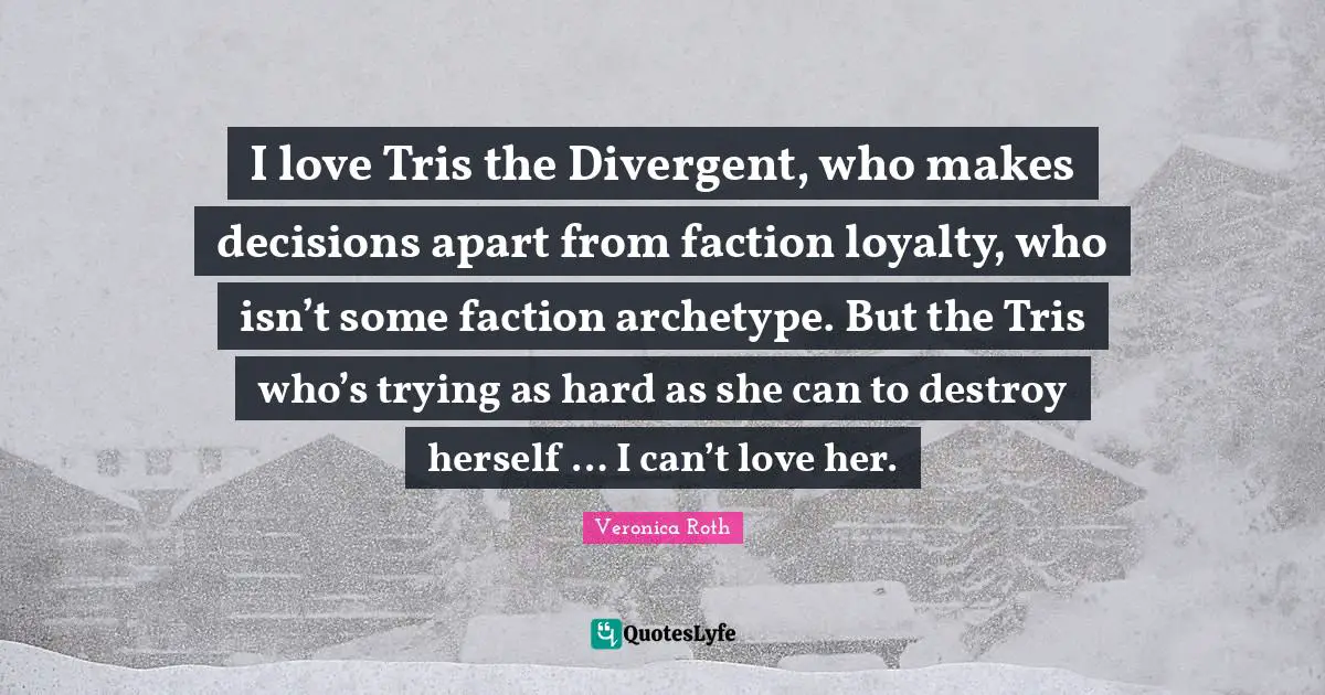 I love Tris the Divergent, who makes decisions apart from faction loyalty, who isn’t some faction archetype. But the Tris who’s trying as hard as she can to destroy herself … I can’t love her.
