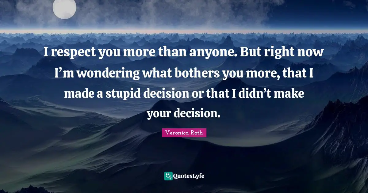 I respect you more than anyone. But right now I’m wondering what bothers you more, that I made a stupid decision or that I didn’t make your decision.