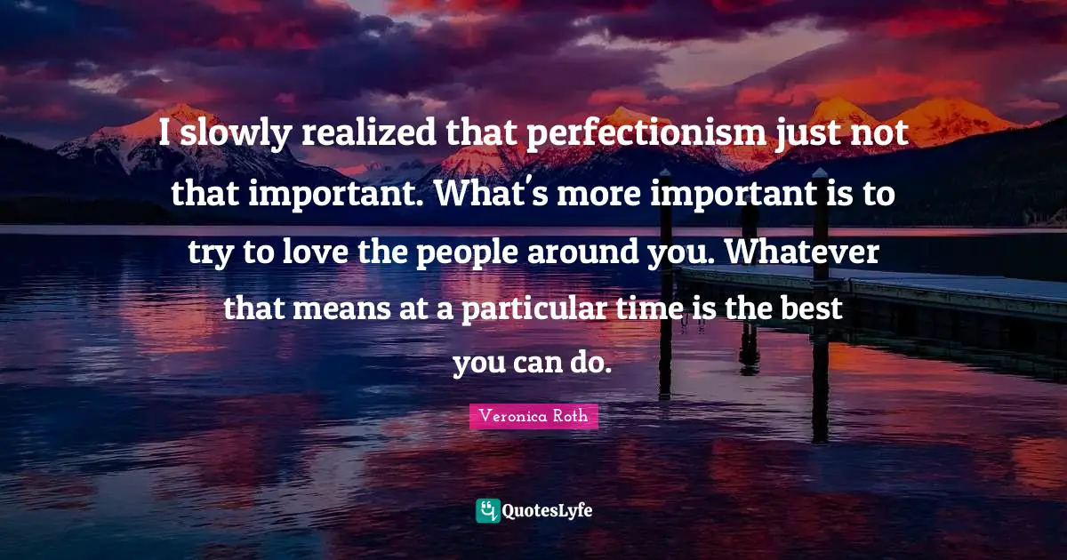 I slowly realized that perfectionism just not that important. What's more important is to try to love the people around you. Whatever that means at a particular time is the best you can do.