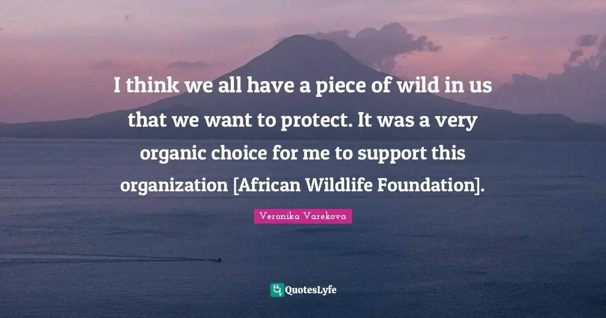 I think we all have a piece of wild in us that we want to protect. It was a very organic choice for me to support this organization [African Wildlife Foundation].