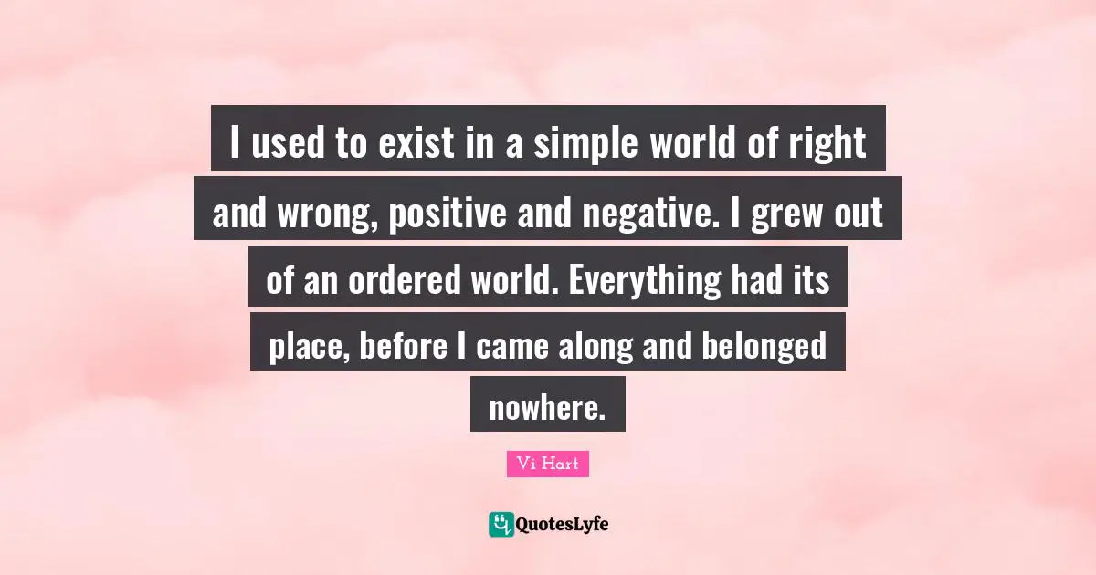 I used to exist in a simple world of right and wrong, positive and negative. I grew out of an ordered world. Everything had its place, before I came along and belonged nowhere.