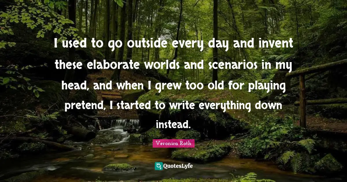 I used to go outside every day and invent these elaborate worlds and scenarios in my head, and when I grew too old for playing pretend, I started to write everything down instead.